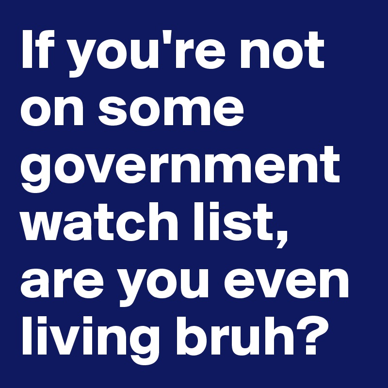 If you're not on some government watch list, are you even living bruh?
