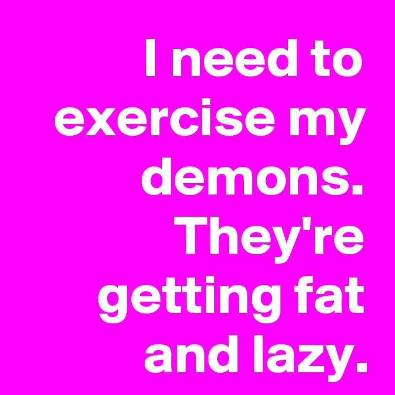 I need to exercise my demons. They're getting fat and lazy.