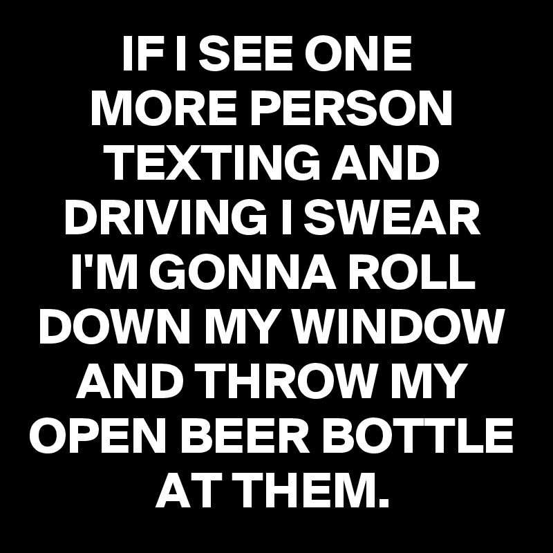 IF I SEE ONE 
MORE PERSON TEXTING AND DRIVING I SWEAR I'M GONNA ROLL DOWN MY WINDOW AND THROW MY OPEN BEER BOTTLE AT THEM.