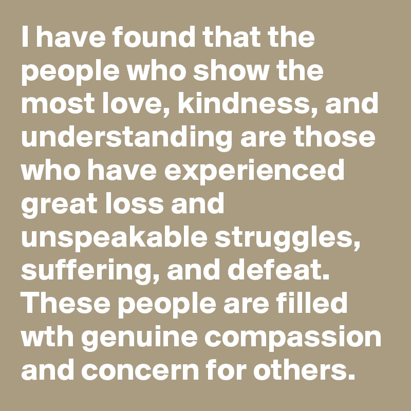I have found that the people who show the most love, kindness, and understanding are those who have experienced great loss and unspeakable struggles, suffering, and defeat.  These people are filled wth genuine compassion and concern for others.