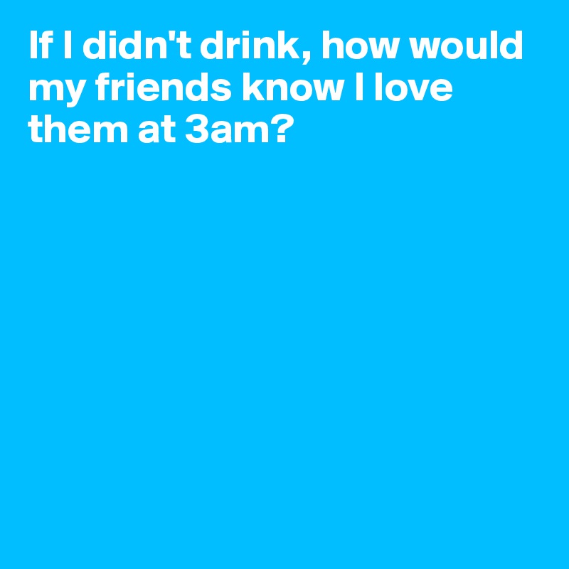 If I didn't drink, how would my friends know I love them at 3am? 








