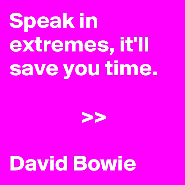 Speak in extremes, it'll save you time. 

                >> 

David Bowie