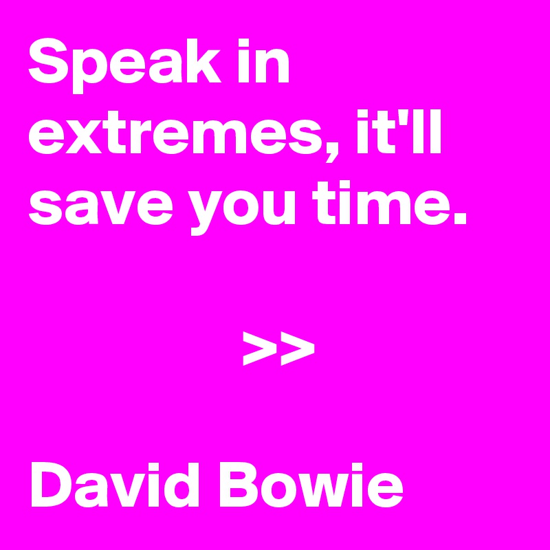 Speak in extremes, it'll save you time. 

                >> 

David Bowie