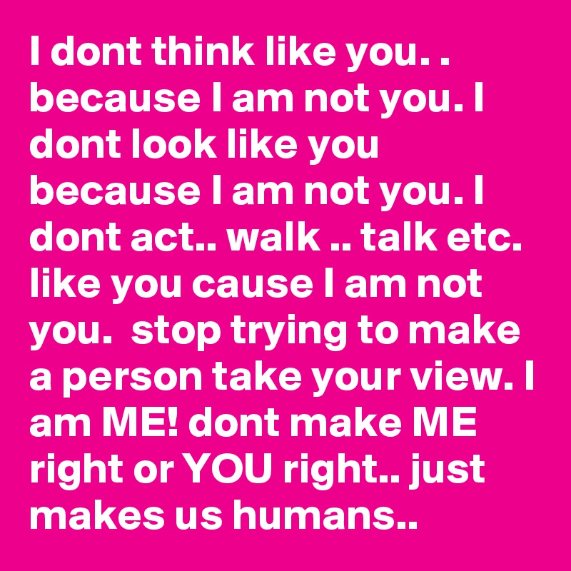 I dont think like you. . because I am not you. I dont look like you because I am not you. I dont act.. walk .. talk etc. like you cause I am not you.  stop trying to make a person take your view. I am ME! dont make ME right or YOU right.. just makes us humans.. 