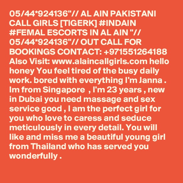 05/44*924136"// AL AIN PAKISTANI CALL GIRLS [TIGERK] #INDAIN #FEMAL ESCORTS IN AL AIN "// 05/44*924136"// OUT CALL FOR BOOKINGS CONTACT: +971551264188
Also Visit: www.alaincallgirls.com hello honey You feel tired of the busy daily work. bored with everything I'm Janna . Im from Singapore  , I'm 23 years , new in Dubai you need massage and sex service good , I am the perfect girl for you who love to caress and seduce meticulously in every detail. You will like and miss me a beautiful young girl from Thailand who has served you wonderfully .