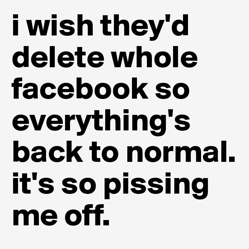 i wish they'd delete whole facebook so everything's back to normal. it's so pissing me off.