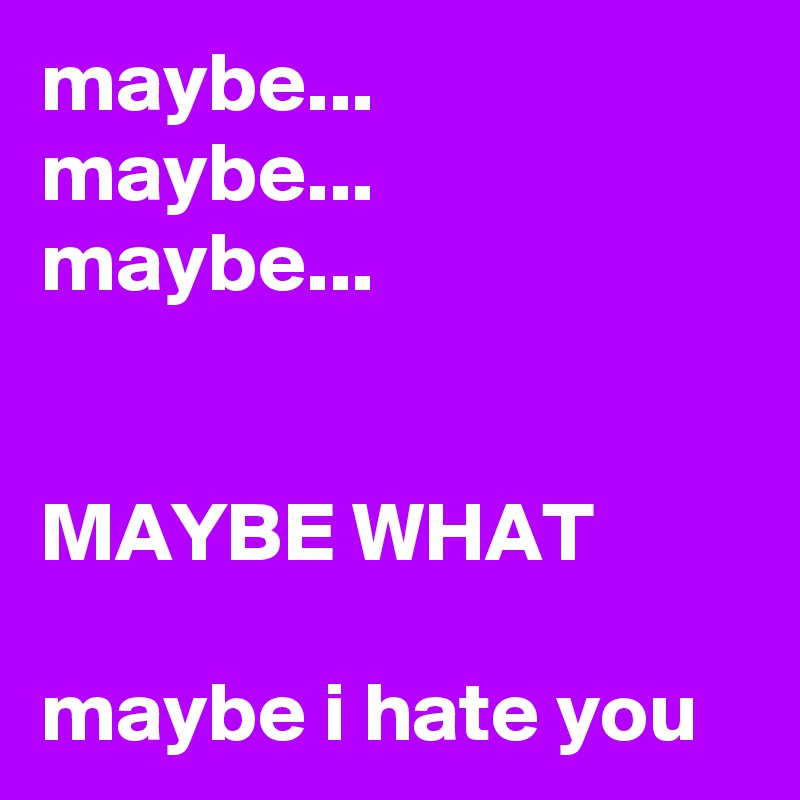 maybe...
maybe...
maybe...


MAYBE WHAT

maybe i hate you