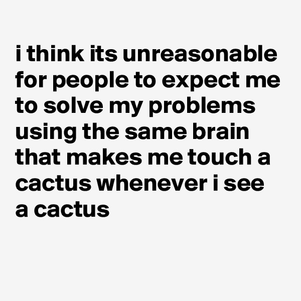 
i think its unreasonable for people to expect me to solve my problems using the same brain that makes me touch a cactus whenever i see a cactus

