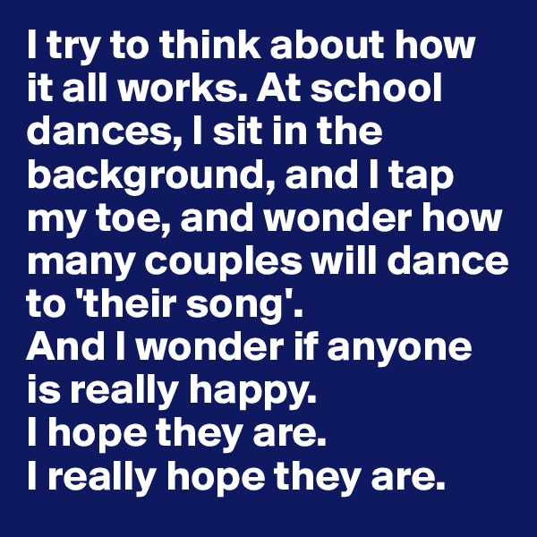I try to think about how it all works. At school dances, I sit in the background, and I tap my toe, and wonder how many couples will dance to 'their song'. 
And I wonder if anyone is really happy. 
I hope they are. 
I really hope they are.