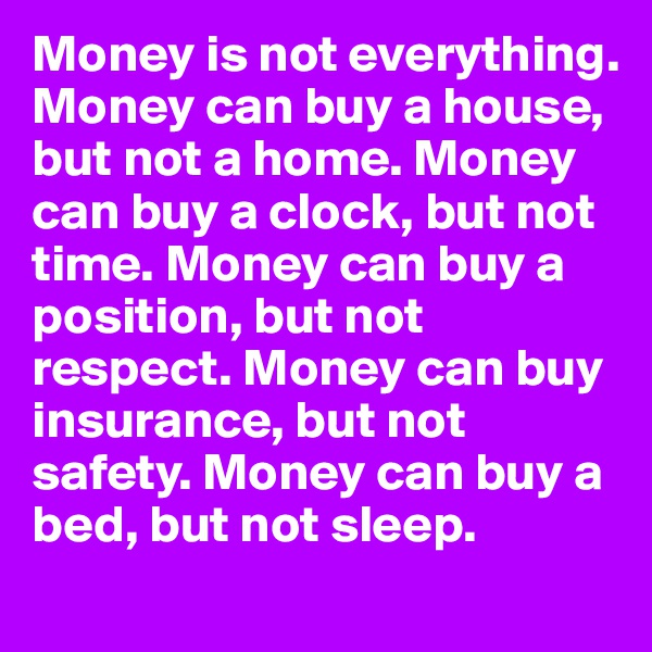Money is not everything. Money can buy a house, but not a home. Money can buy a clock, but not time. Money can buy a position, but not respect. Money can buy insurance, but not safety. Money can buy a bed, but not sleep.