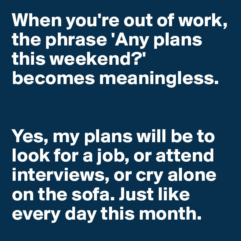 When you're out of work, the phrase 'Any plans this weekend?' becomes meaningless.


Yes, my plans will be to look for a job, or attend interviews, or cry alone on the sofa. Just like every day this month.