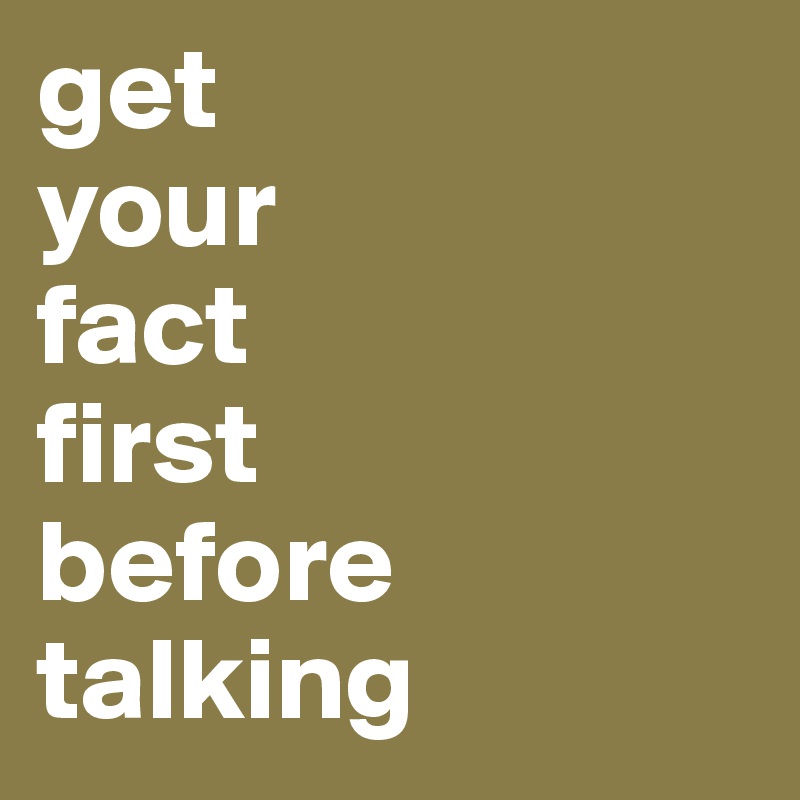 get 
your 
fact 
first 
before talking