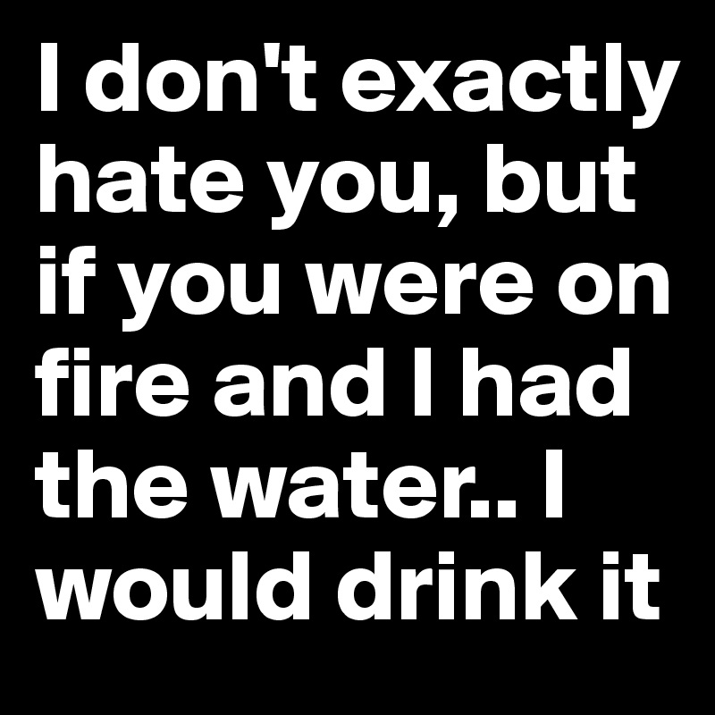 I don't exactly hate you, but if you were on fire and I had the water.. I would drink it