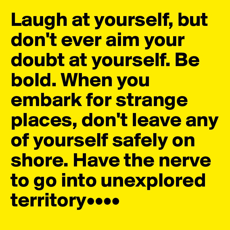 Laugh at yourself, but don't ever aim your doubt at yourself. Be bold. When you embark for strange places, don't leave any of yourself safely on shore. Have the nerve to go into unexplored territory••••