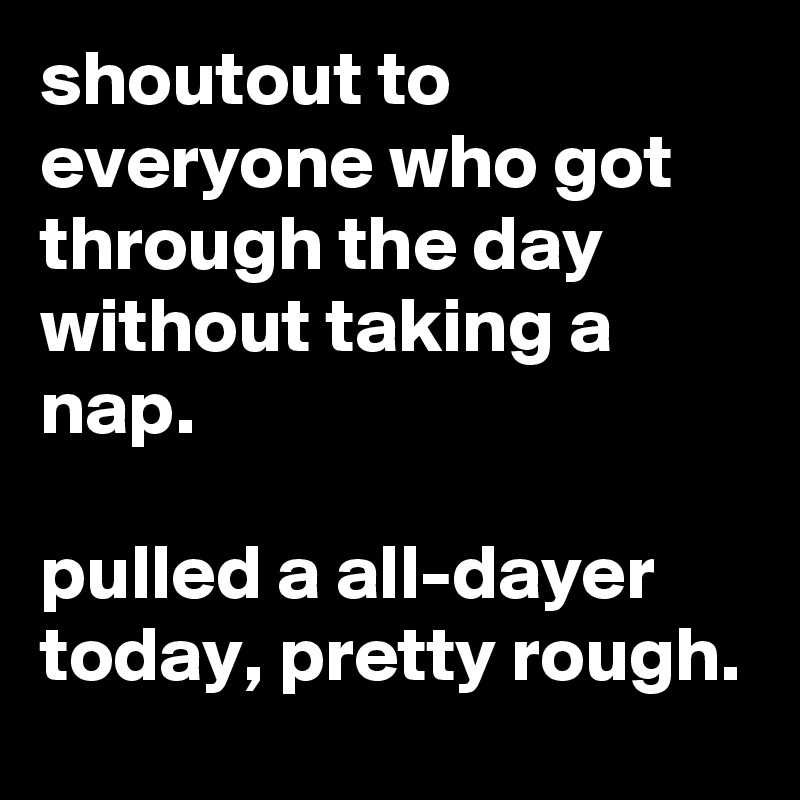 shoutout to everyone who got through the day without taking a nap.

pulled a all-dayer today, pretty rough.