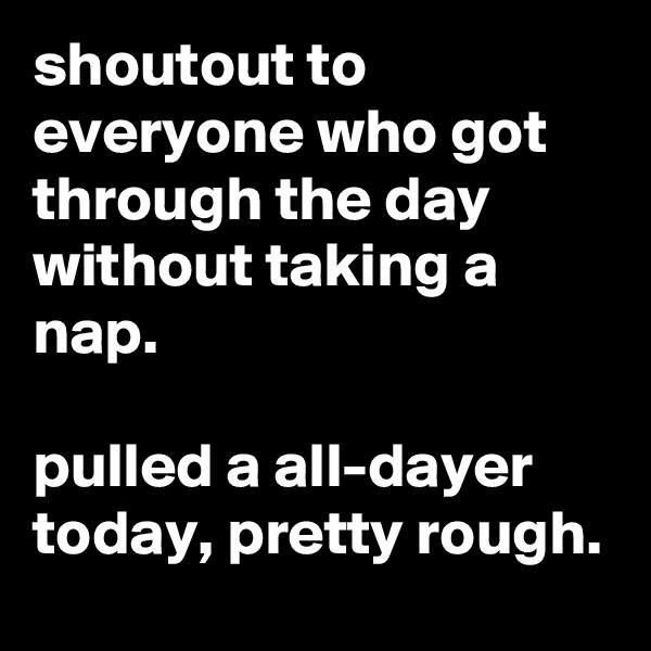 shoutout to everyone who got through the day without taking a nap.

pulled a all-dayer today, pretty rough.