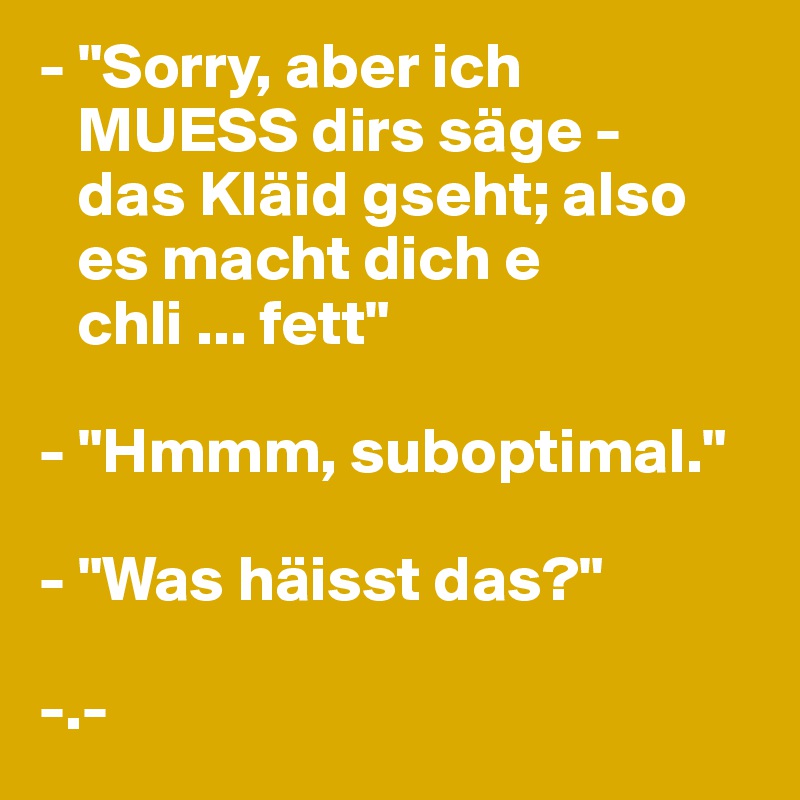 - "Sorry, aber ich 
   MUESS dirs säge -  
   das Kläid gseht; also 
   es macht dich e 
   chli ... fett"

- "Hmmm, suboptimal."

- "Was häisst das?"

-.-