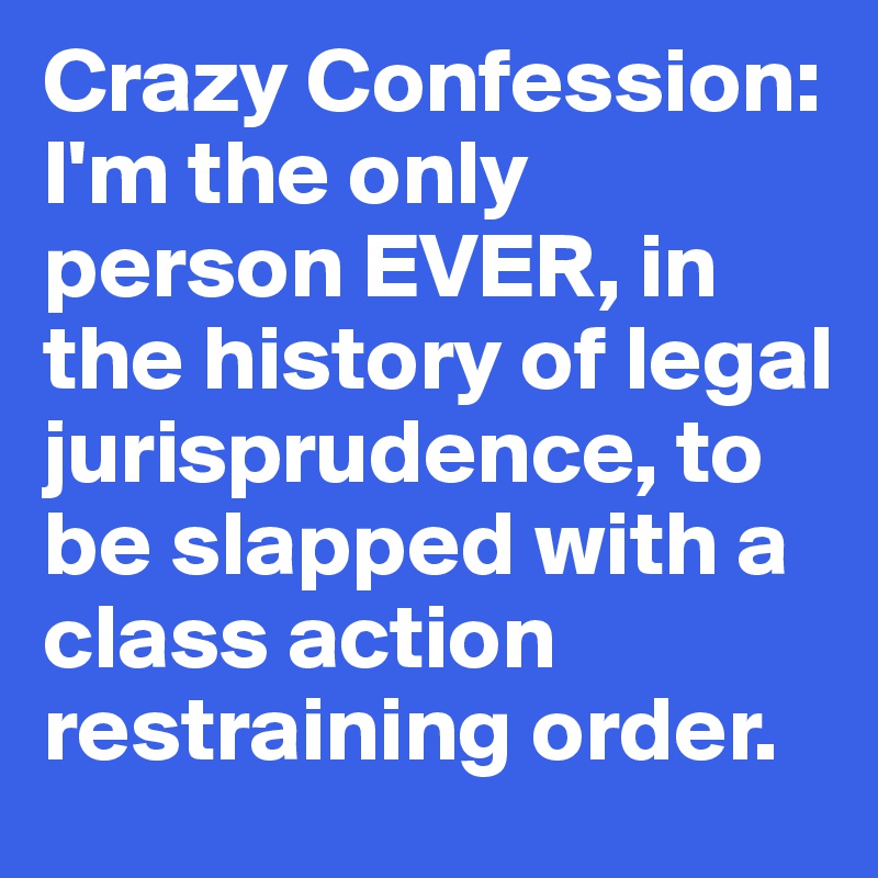 Crazy Confession: I'm the only person EVER, in the history of legal jurisprudence, to be slapped with a class action restraining order.