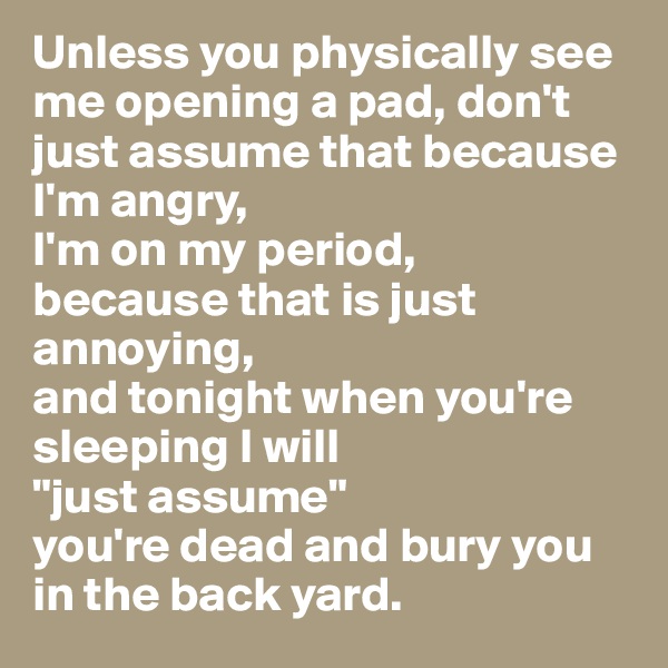 Unless you physically see me opening a pad, don't just assume that because I'm angry, 
I'm on my period, 
because that is just annoying, 
and tonight when you're sleeping I will 
"just assume" 
you're dead and bury you in the back yard. 