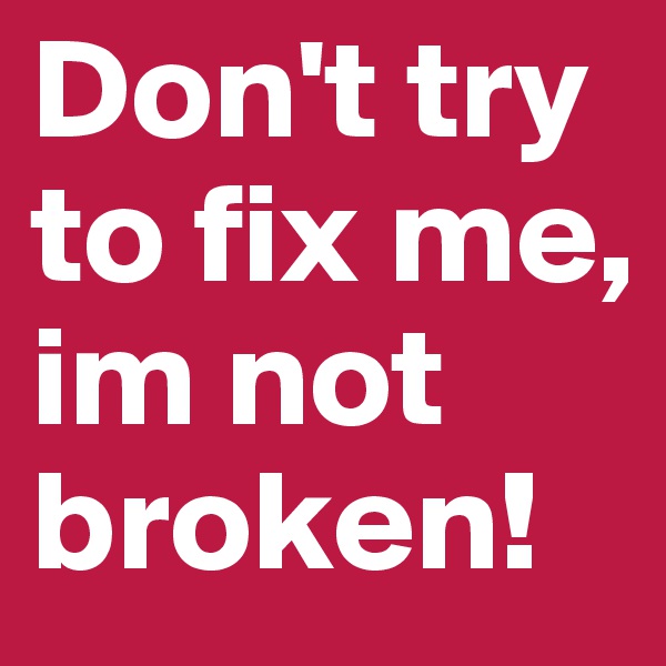 Don't try to fix me, im not broken!