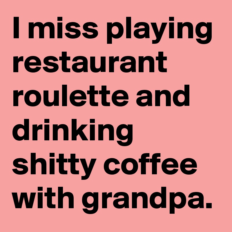 I miss playing restaurant roulette and drinking shitty coffee with grandpa. 