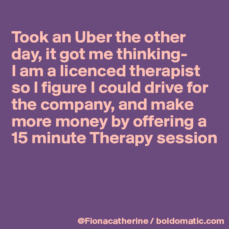 
Took an Uber the other 
day, it got me thinking-
I am a licenced therapist
so I figure I could drive for
the company, and make
more money by offering a
15 minute Therapy session



