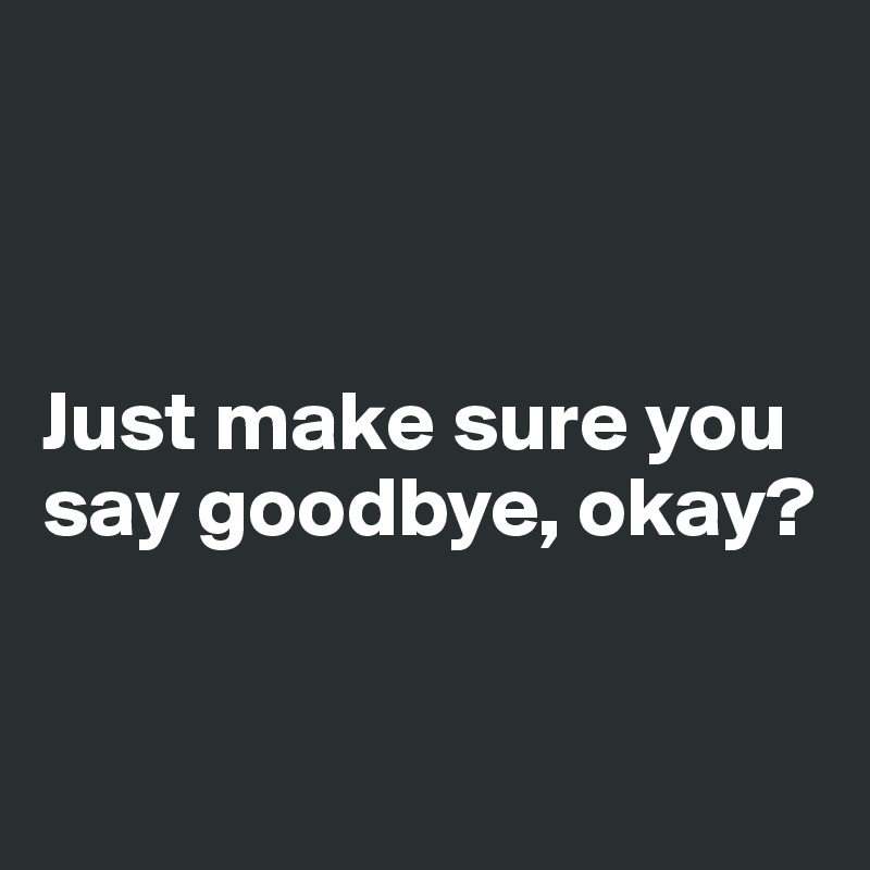 



Just make sure you say goodbye, okay?


 