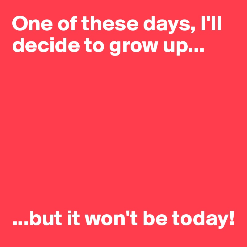 One of these days, I'll decide to grow up...







...but it won't be today!