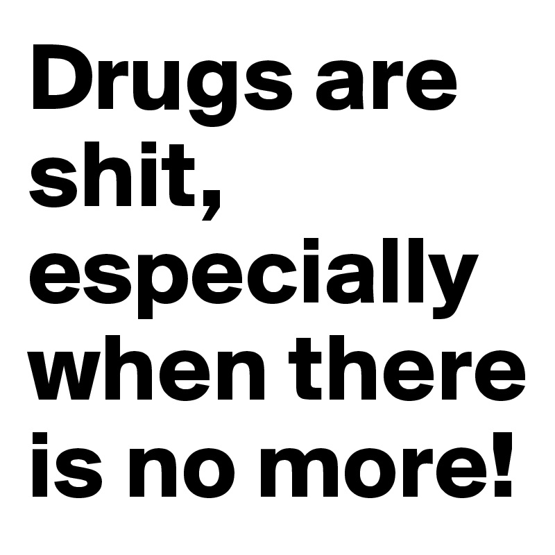 Drugs are shit, especially when there is no more!