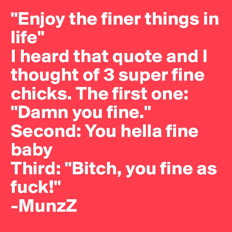 "Enjoy the finer things in life"
I heard that quote and I thought of 3 super fine chicks. The first one: "Damn you fine." Second: You hella fine baby
Third: "Bitch, you fine as fuck!"
-MunzZ