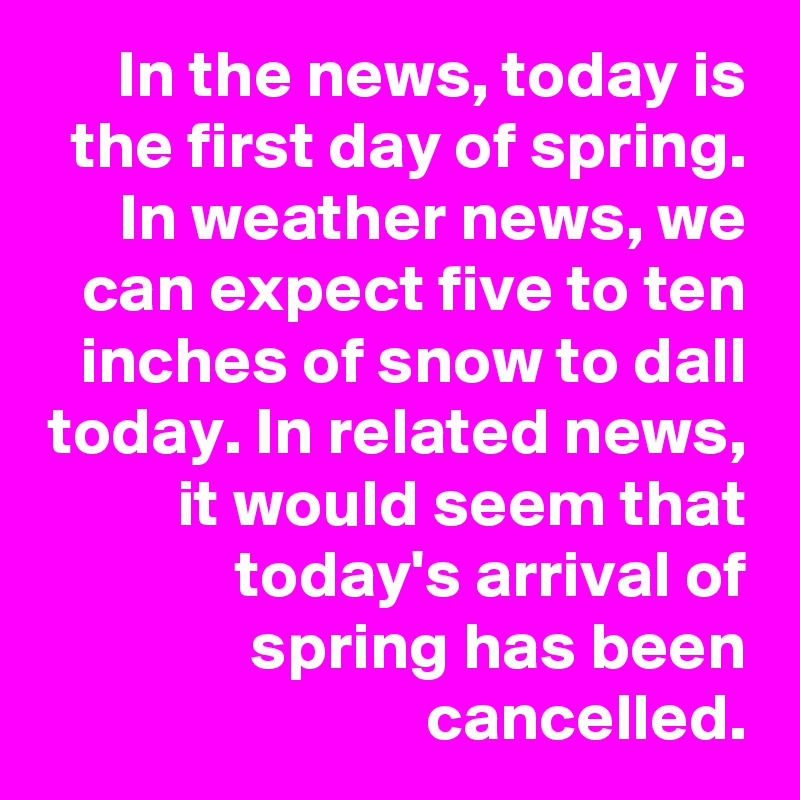 In the news, today is the first day of spring. In weather news, we can expect five to ten inches of snow to dall today. In related news, it would seem that today's arrival of spring has been cancelled.