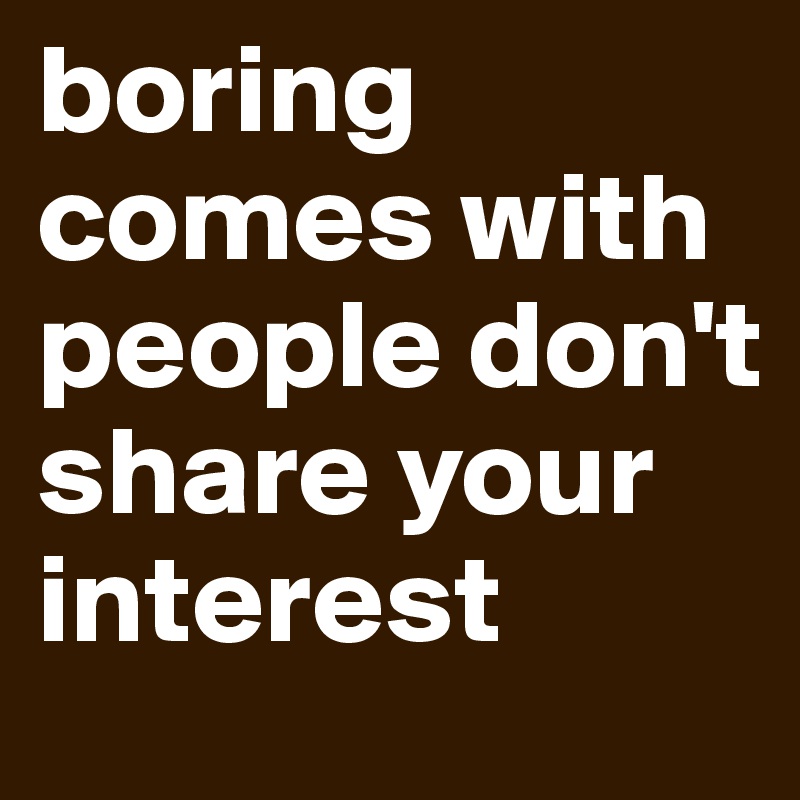 boring comes with people don't share your interest