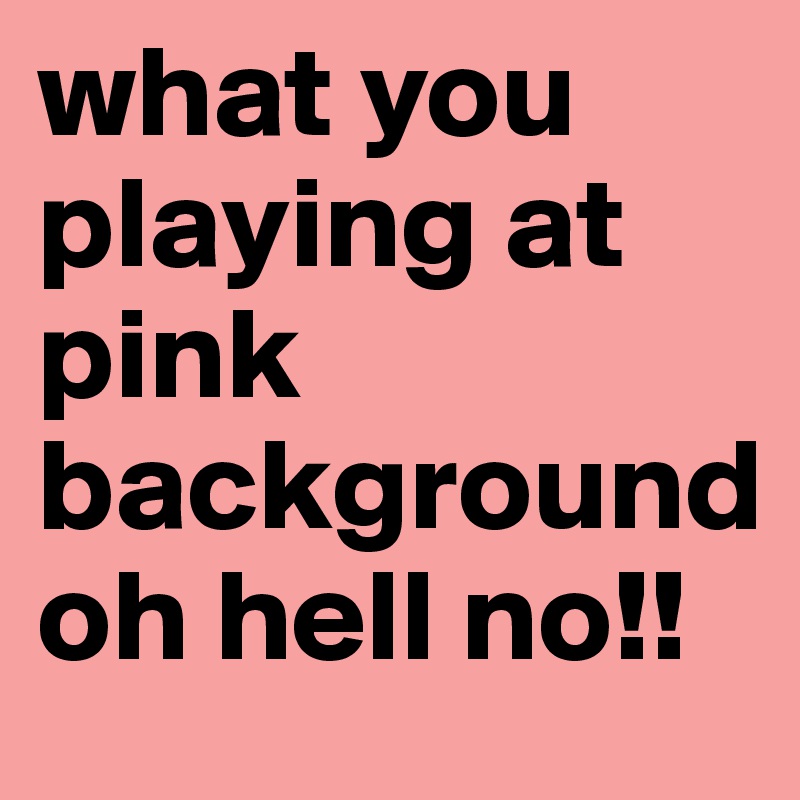 what you playing at pink background oh hell no!!