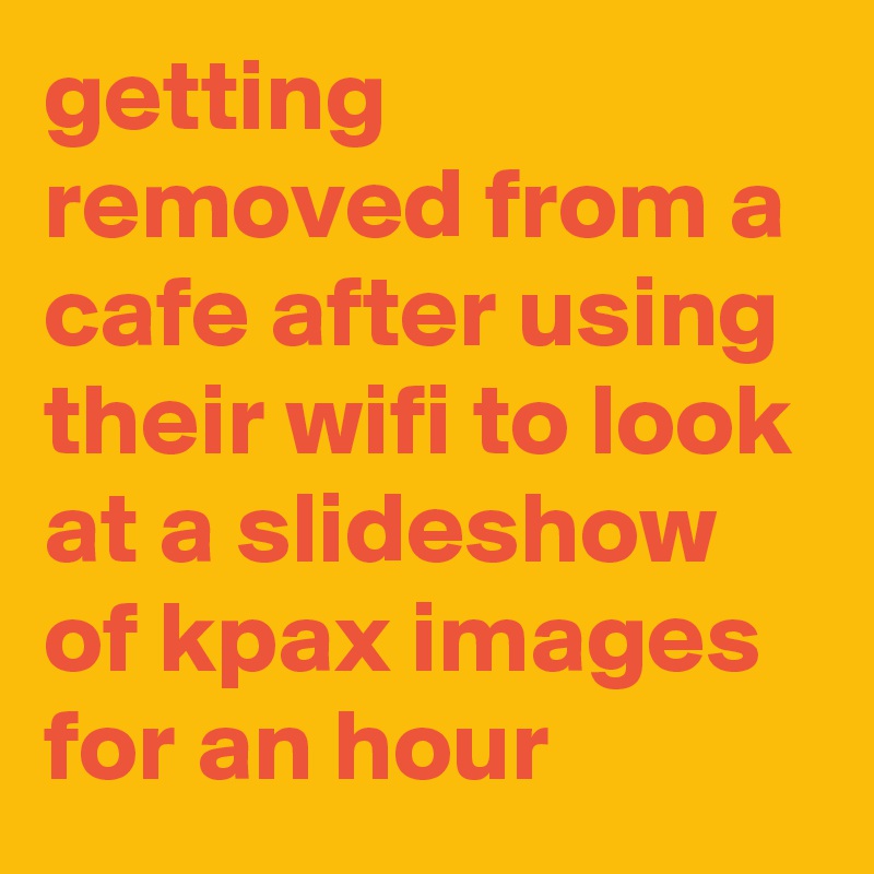 getting removed from a cafe after using their wifi to look at a slideshow of kpax images for an hour