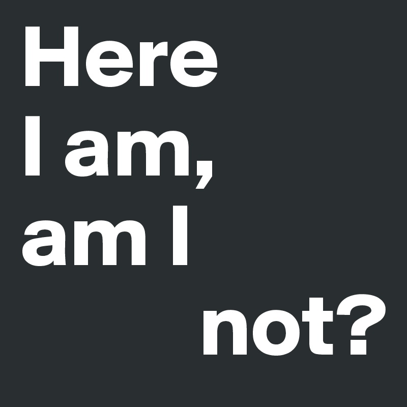 Here
I am, 
am I
          not?