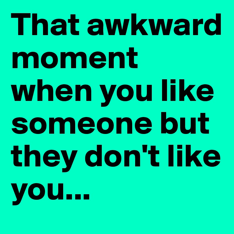 That awkward moment when you like someone but they don't like you...