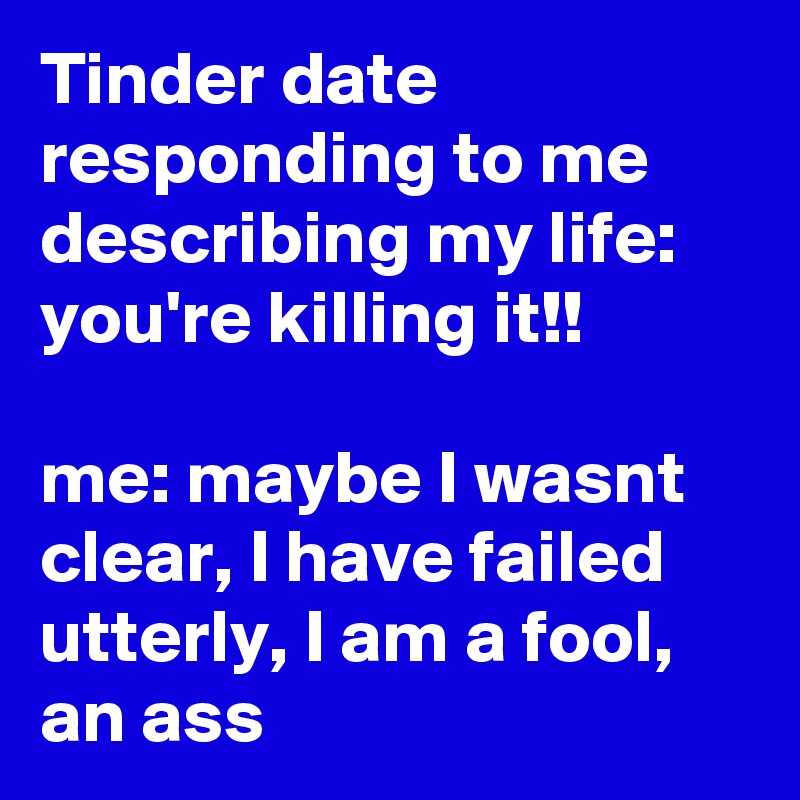 Tinder date responding to me describing my life: you're killing it!!

me: maybe I wasnt clear, I have failed utterly, I am a fool, an ass