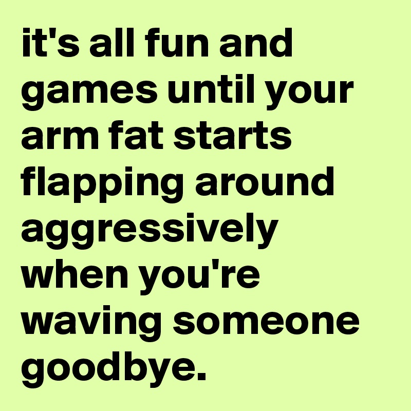 it's all fun and games until your arm fat starts flapping around aggressively when you're waving someone goodbye.