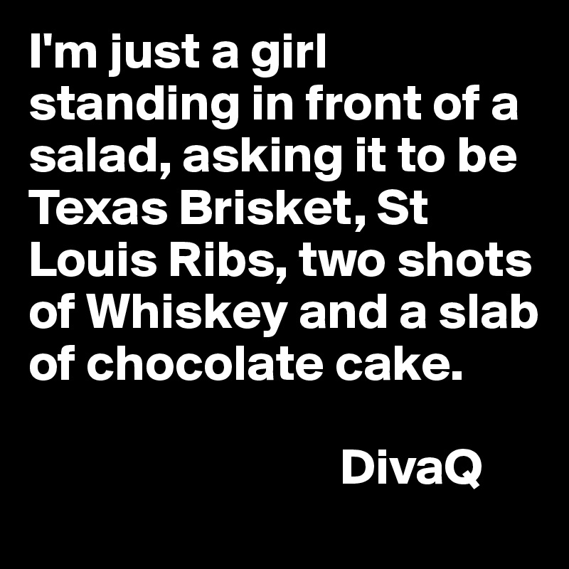 I'm just a girl standing in front of a salad, asking it to be Texas Brisket, St Louis Ribs, two shots of Whiskey and a slab of chocolate cake. 

                              DivaQ 