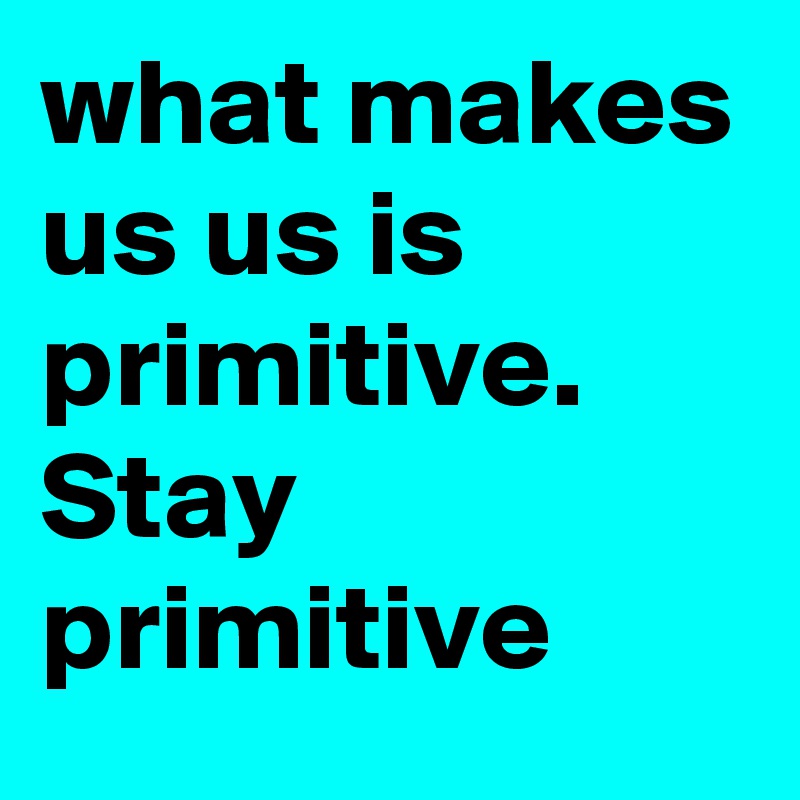 what makes us us is primitive. Stay primitive 