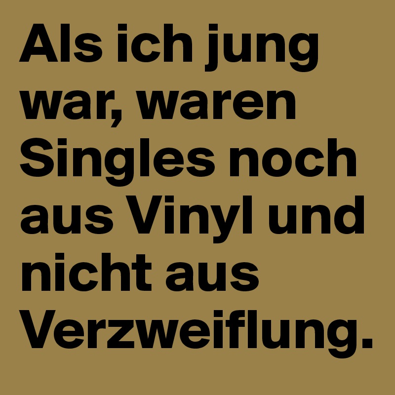 Als ich jung war, waren Singles noch aus Vinyl und nicht aus Verzweiflung.