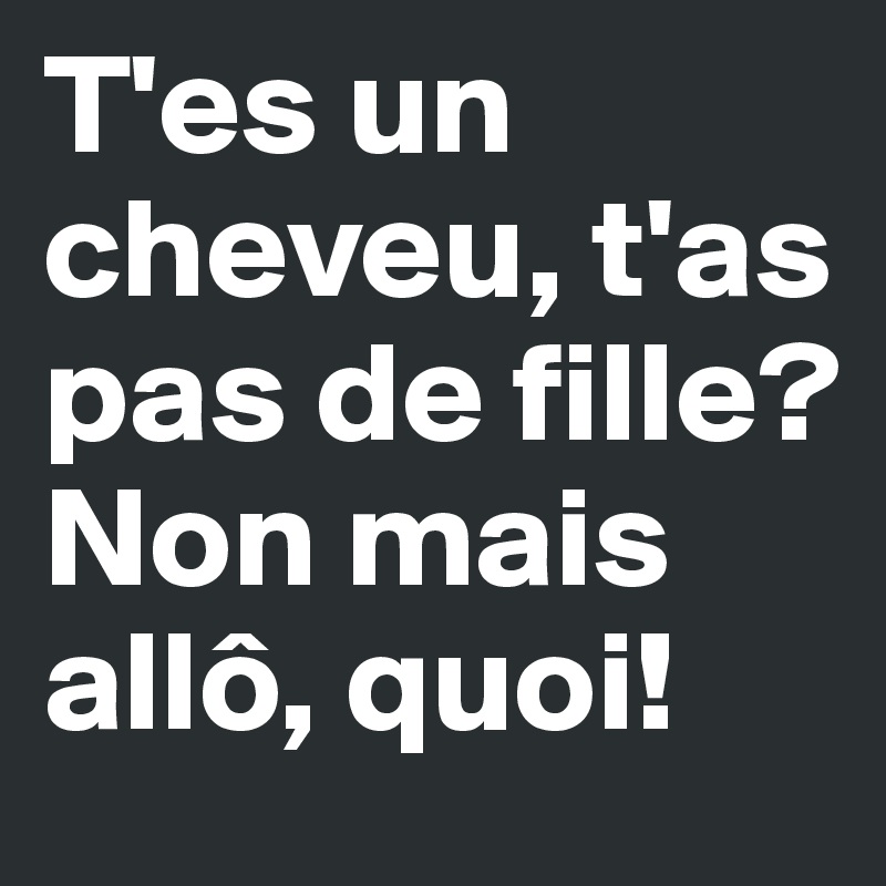 T'es un cheveu, t'as pas de fille?
Non mais allô, quoi!