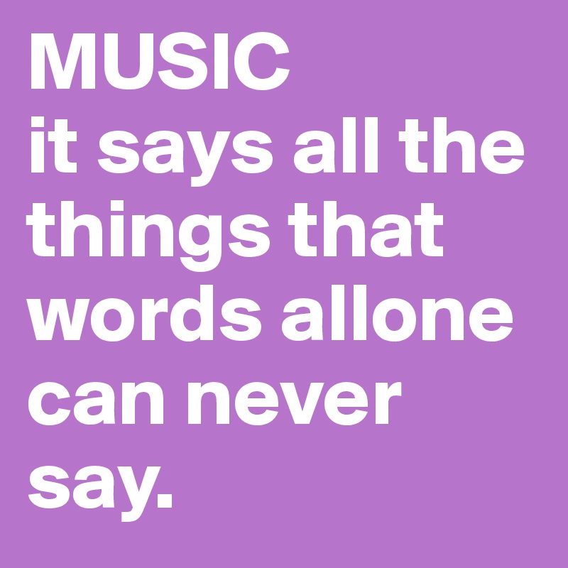 MUSIC 
it says all the things that words allone can never say.