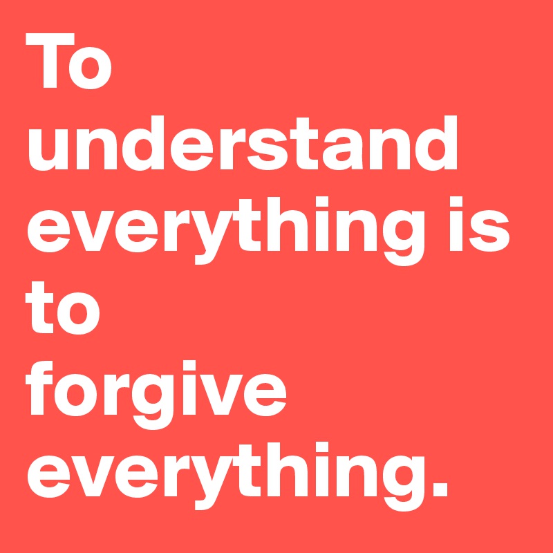 To understand everything is to 
forgive everything.