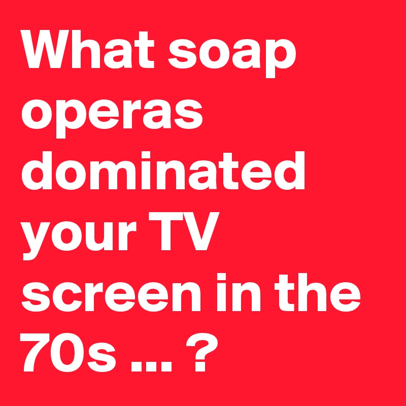 What soap operas dominated your TV screen in the 70s ... ?