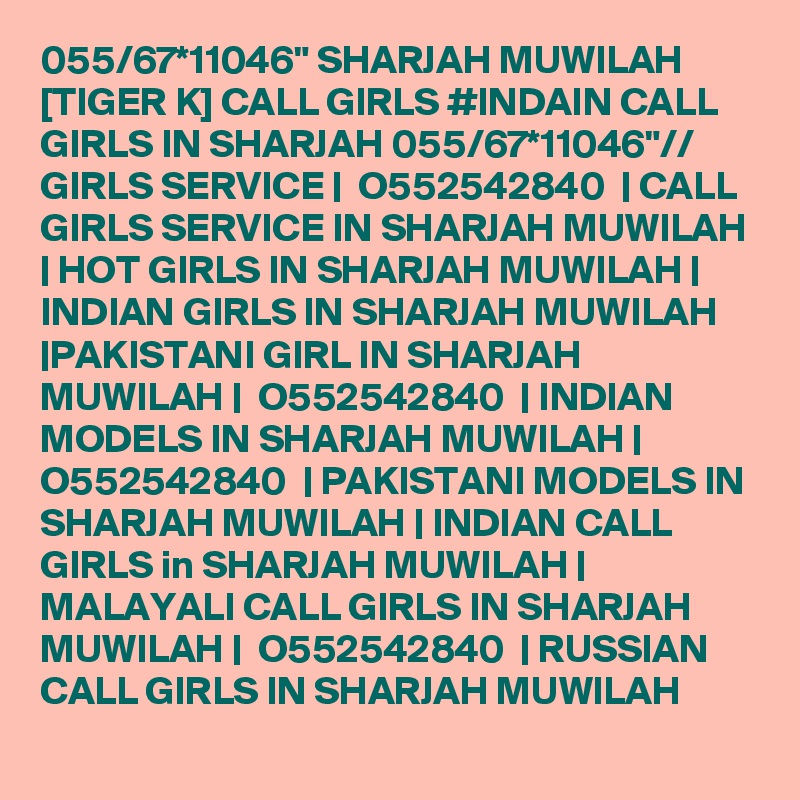 055/67*11046" SHARJAH MUWILAH [TIGER K] CALL GIRLS #INDAIN CALL GIRLS IN SHARJAH 055/67*11046"// GIRLS SERVICE |  O552542840  | CALL GIRLS SERVICE IN SHARJAH MUWILAH | HOT GIRLS IN SHARJAH MUWILAH | INDIAN GIRLS IN SHARJAH MUWILAH |PAKISTANI GIRL IN SHARJAH MUWILAH |  O552542840  | INDIAN MODELS IN SHARJAH MUWILAH |  O552542840  | PAKISTANI MODELS IN SHARJAH MUWILAH | INDIAN CALL GIRLS in SHARJAH MUWILAH | MALAYALI CALL GIRLS IN SHARJAH MUWILAH |  O552542840  | RUSSIAN CALL GIRLS IN SHARJAH MUWILAH