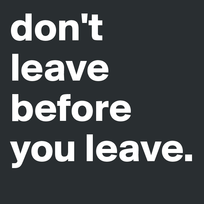 don't leave before you leave.