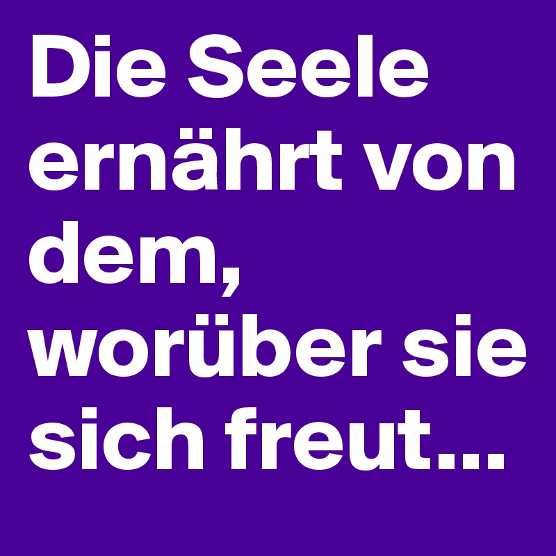 Die Seele ernährt von dem, worüber sie sich freut...