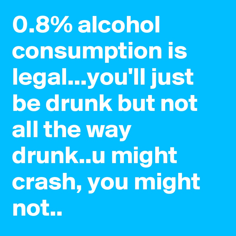 0.8% alcohol consumption is legal...you'll just be drunk but not all the way drunk..u might crash, you might not..