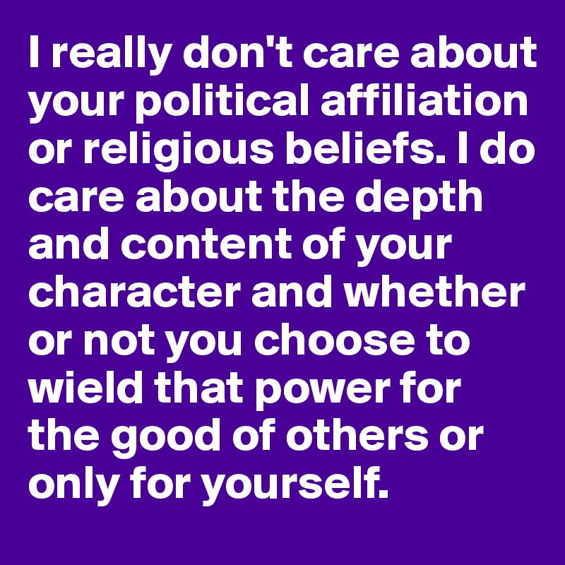 I really don't care about your political affiliation or religious beliefs. I do care about the depth and content of your character and whether or not you choose to wield that power for the good of others or only for yourself.
